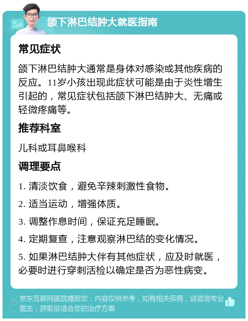 颌下淋巴结肿大就医指南 常见症状 颌下淋巴结肿大通常是身体对感染或其他疾病的反应。11岁小孩出现此症状可能是由于炎性增生引起的，常见症状包括颌下淋巴结肿大、无痛或轻微疼痛等。 推荐科室 儿科或耳鼻喉科 调理要点 1. 清淡饮食，避免辛辣刺激性食物。 2. 适当运动，增强体质。 3. 调整作息时间，保证充足睡眠。 4. 定期复查，注意观察淋巴结的变化情况。 5. 如果淋巴结肿大伴有其他症状，应及时就医，必要时进行穿刺活检以确定是否为恶性病变。