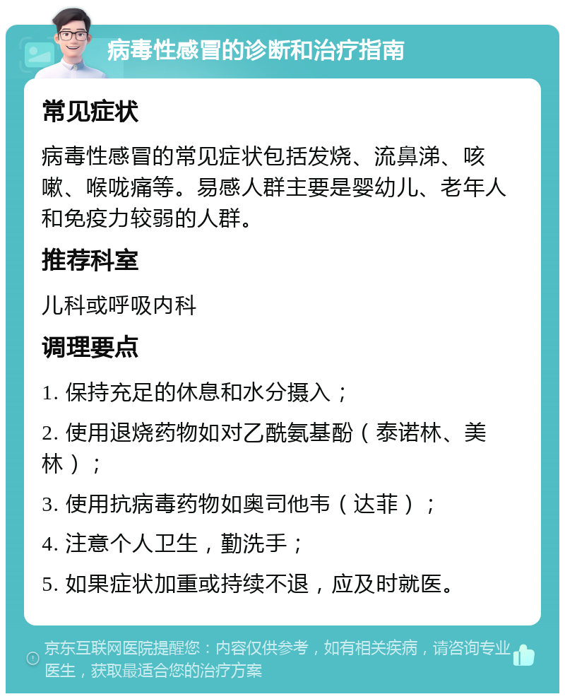 病毒性感冒的诊断和治疗指南 常见症状 病毒性感冒的常见症状包括发烧、流鼻涕、咳嗽、喉咙痛等。易感人群主要是婴幼儿、老年人和免疫力较弱的人群。 推荐科室 儿科或呼吸内科 调理要点 1. 保持充足的休息和水分摄入； 2. 使用退烧药物如对乙酰氨基酚（泰诺林、美林）； 3. 使用抗病毒药物如奥司他韦（达菲）； 4. 注意个人卫生，勤洗手； 5. 如果症状加重或持续不退，应及时就医。