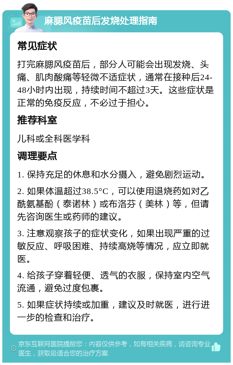 麻腮风疫苗后发烧处理指南 常见症状 打完麻腮风疫苗后，部分人可能会出现发烧、头痛、肌肉酸痛等轻微不适症状，通常在接种后24-48小时内出现，持续时间不超过3天。这些症状是正常的免疫反应，不必过于担心。 推荐科室 儿科或全科医学科 调理要点 1. 保持充足的休息和水分摄入，避免剧烈运动。 2. 如果体温超过38.5°C，可以使用退烧药如对乙酰氨基酚（泰诺林）或布洛芬（美林）等，但请先咨询医生或药师的建议。 3. 注意观察孩子的症状变化，如果出现严重的过敏反应、呼吸困难、持续高烧等情况，应立即就医。 4. 给孩子穿着轻便、透气的衣服，保持室内空气流通，避免过度包裹。 5. 如果症状持续或加重，建议及时就医，进行进一步的检查和治疗。