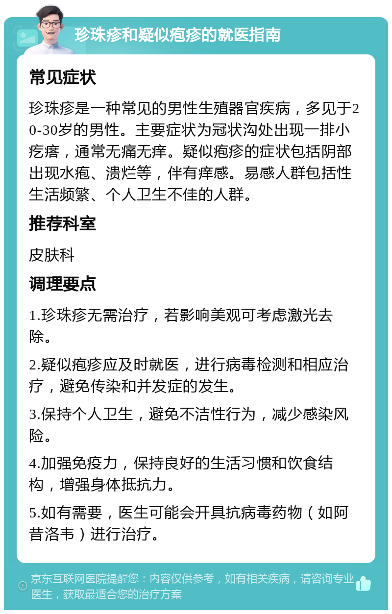 珍珠疹和疑似疱疹的就医指南 常见症状 珍珠疹是一种常见的男性生殖器官疾病，多见于20-30岁的男性。主要症状为冠状沟处出现一排小疙瘩，通常无痛无痒。疑似疱疹的症状包括阴部出现水疱、溃烂等，伴有痒感。易感人群包括性生活频繁、个人卫生不佳的人群。 推荐科室 皮肤科 调理要点 1.珍珠疹无需治疗，若影响美观可考虑激光去除。 2.疑似疱疹应及时就医，进行病毒检测和相应治疗，避免传染和并发症的发生。 3.保持个人卫生，避免不洁性行为，减少感染风险。 4.加强免疫力，保持良好的生活习惯和饮食结构，增强身体抵抗力。 5.如有需要，医生可能会开具抗病毒药物（如阿昔洛韦）进行治疗。