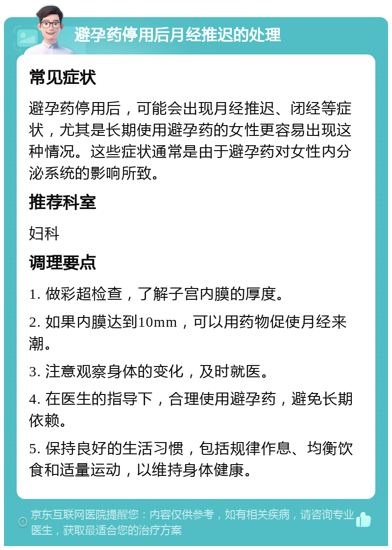 避孕药停用后月经推迟的处理 常见症状 避孕药停用后，可能会出现月经推迟、闭经等症状，尤其是长期使用避孕药的女性更容易出现这种情况。这些症状通常是由于避孕药对女性内分泌系统的影响所致。 推荐科室 妇科 调理要点 1. 做彩超检查，了解子宫内膜的厚度。 2. 如果内膜达到10mm，可以用药物促使月经来潮。 3. 注意观察身体的变化，及时就医。 4. 在医生的指导下，合理使用避孕药，避免长期依赖。 5. 保持良好的生活习惯，包括规律作息、均衡饮食和适量运动，以维持身体健康。