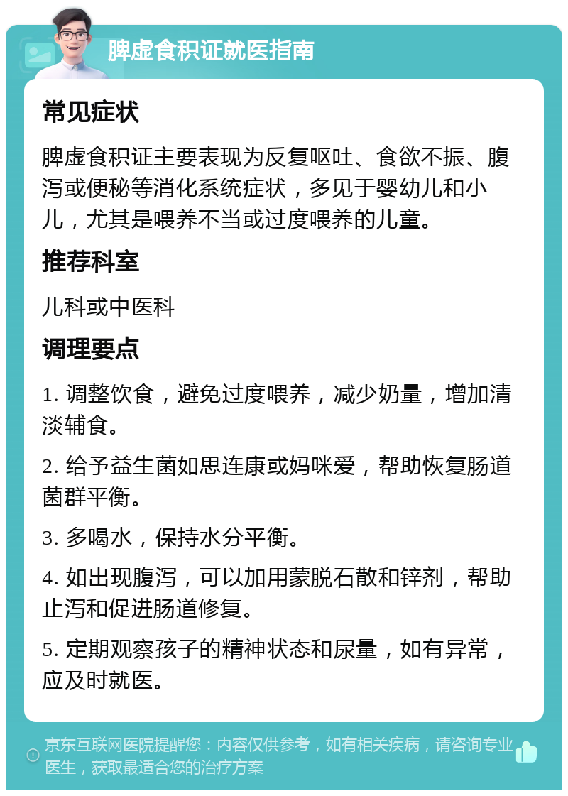 脾虚食积证就医指南 常见症状 脾虚食积证主要表现为反复呕吐、食欲不振、腹泻或便秘等消化系统症状，多见于婴幼儿和小儿，尤其是喂养不当或过度喂养的儿童。 推荐科室 儿科或中医科 调理要点 1. 调整饮食，避免过度喂养，减少奶量，增加清淡辅食。 2. 给予益生菌如思连康或妈咪爱，帮助恢复肠道菌群平衡。 3. 多喝水，保持水分平衡。 4. 如出现腹泻，可以加用蒙脱石散和锌剂，帮助止泻和促进肠道修复。 5. 定期观察孩子的精神状态和尿量，如有异常，应及时就医。