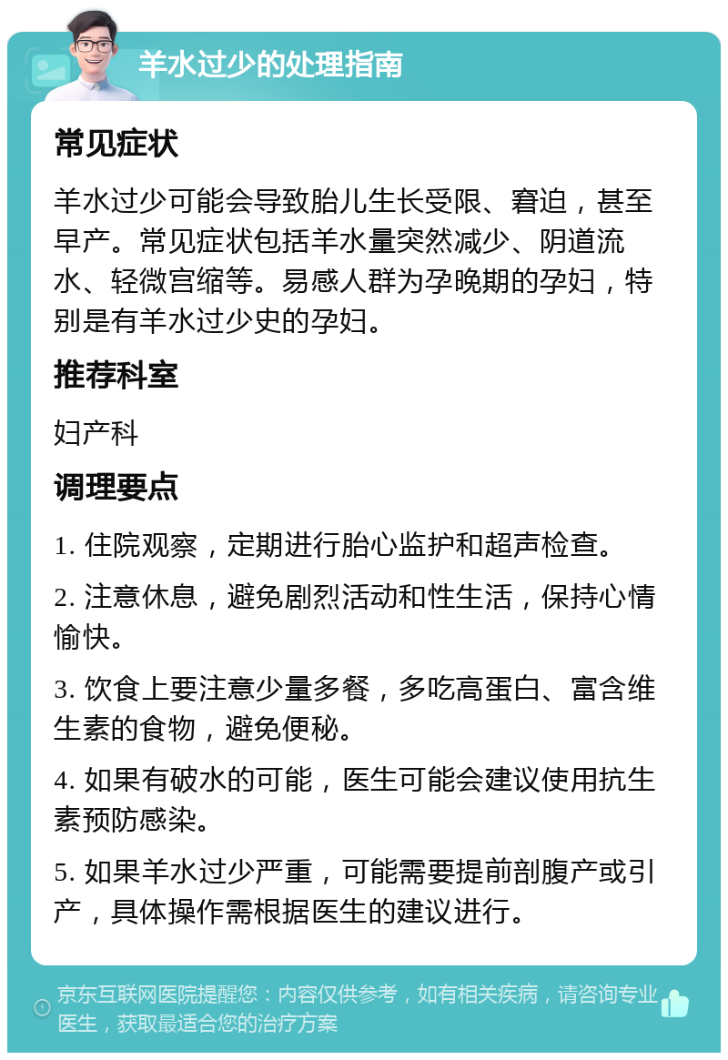 羊水过少的处理指南 常见症状 羊水过少可能会导致胎儿生长受限、窘迫，甚至早产。常见症状包括羊水量突然减少、阴道流水、轻微宫缩等。易感人群为孕晚期的孕妇，特别是有羊水过少史的孕妇。 推荐科室 妇产科 调理要点 1. 住院观察，定期进行胎心监护和超声检查。 2. 注意休息，避免剧烈活动和性生活，保持心情愉快。 3. 饮食上要注意少量多餐，多吃高蛋白、富含维生素的食物，避免便秘。 4. 如果有破水的可能，医生可能会建议使用抗生素预防感染。 5. 如果羊水过少严重，可能需要提前剖腹产或引产，具体操作需根据医生的建议进行。