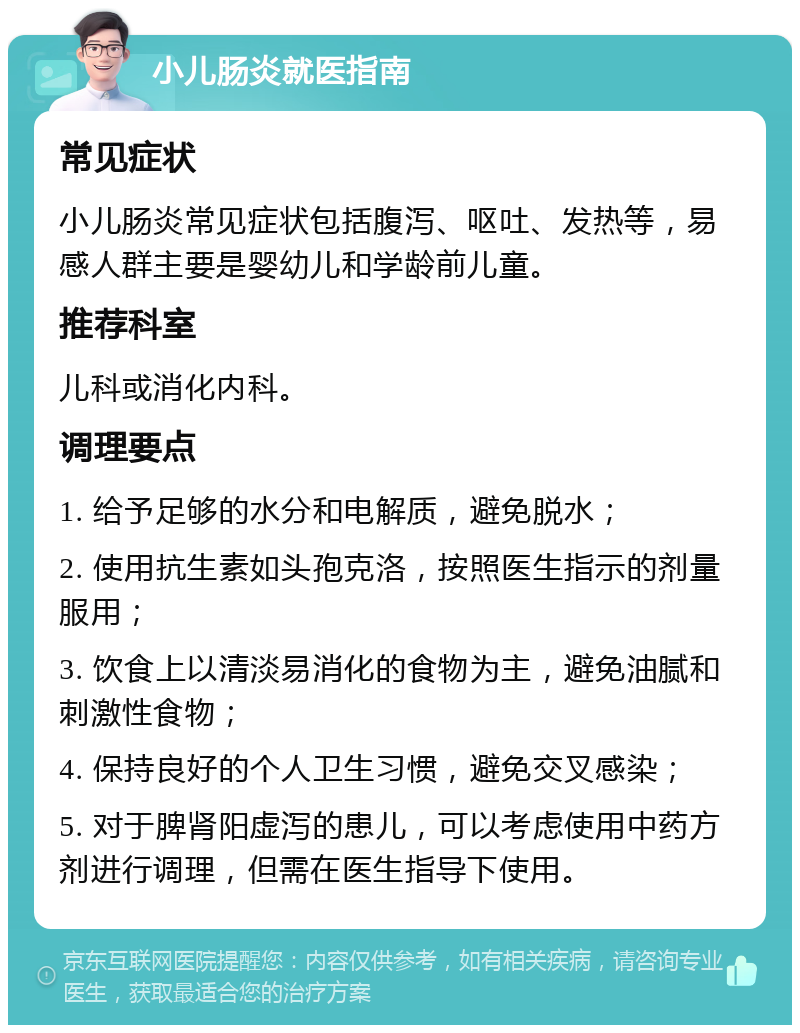 小儿肠炎就医指南 常见症状 小儿肠炎常见症状包括腹泻、呕吐、发热等，易感人群主要是婴幼儿和学龄前儿童。 推荐科室 儿科或消化内科。 调理要点 1. 给予足够的水分和电解质，避免脱水； 2. 使用抗生素如头孢克洛，按照医生指示的剂量服用； 3. 饮食上以清淡易消化的食物为主，避免油腻和刺激性食物； 4. 保持良好的个人卫生习惯，避免交叉感染； 5. 对于脾肾阳虚泻的患儿，可以考虑使用中药方剂进行调理，但需在医生指导下使用。