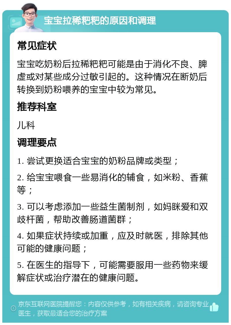 宝宝拉稀粑粑的原因和调理 常见症状 宝宝吃奶粉后拉稀粑粑可能是由于消化不良、脾虚或对某些成分过敏引起的。这种情况在断奶后转换到奶粉喂养的宝宝中较为常见。 推荐科室 儿科 调理要点 1. 尝试更换适合宝宝的奶粉品牌或类型； 2. 给宝宝喂食一些易消化的辅食，如米粉、香蕉等； 3. 可以考虑添加一些益生菌制剂，如妈眯爱和双歧杆菌，帮助改善肠道菌群； 4. 如果症状持续或加重，应及时就医，排除其他可能的健康问题； 5. 在医生的指导下，可能需要服用一些药物来缓解症状或治疗潜在的健康问题。