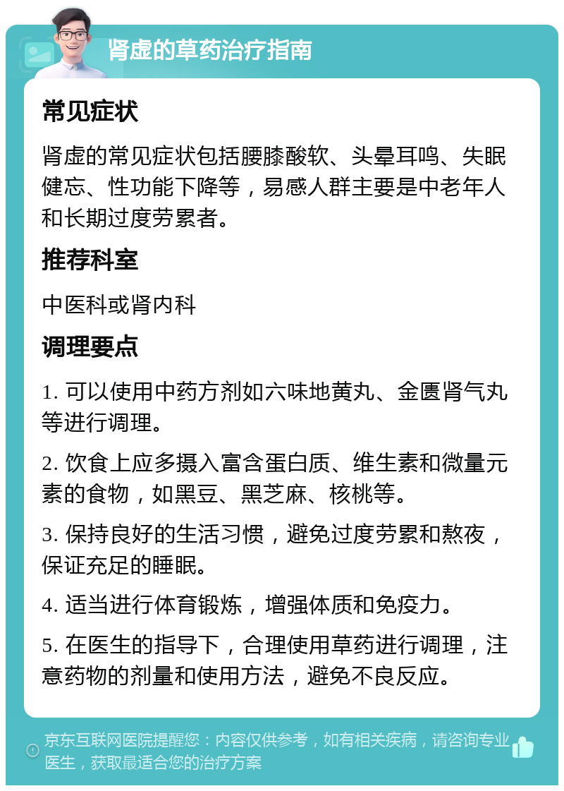 肾虚的草药治疗指南 常见症状 肾虚的常见症状包括腰膝酸软、头晕耳鸣、失眠健忘、性功能下降等，易感人群主要是中老年人和长期过度劳累者。 推荐科室 中医科或肾内科 调理要点 1. 可以使用中药方剂如六味地黄丸、金匮肾气丸等进行调理。 2. 饮食上应多摄入富含蛋白质、维生素和微量元素的食物，如黑豆、黑芝麻、核桃等。 3. 保持良好的生活习惯，避免过度劳累和熬夜，保证充足的睡眠。 4. 适当进行体育锻炼，增强体质和免疫力。 5. 在医生的指导下，合理使用草药进行调理，注意药物的剂量和使用方法，避免不良反应。