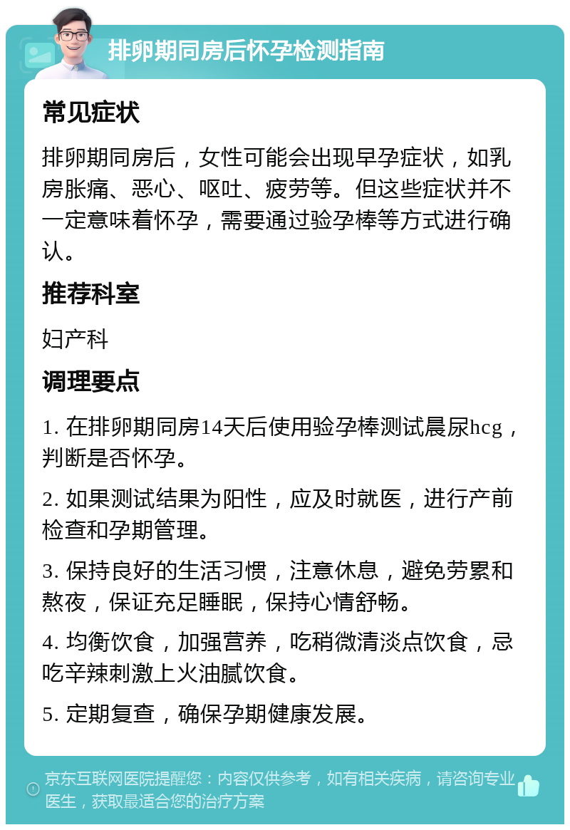 排卵期同房后怀孕检测指南 常见症状 排卵期同房后，女性可能会出现早孕症状，如乳房胀痛、恶心、呕吐、疲劳等。但这些症状并不一定意味着怀孕，需要通过验孕棒等方式进行确认。 推荐科室 妇产科 调理要点 1. 在排卵期同房14天后使用验孕棒测试晨尿hcg，判断是否怀孕。 2. 如果测试结果为阳性，应及时就医，进行产前检查和孕期管理。 3. 保持良好的生活习惯，注意休息，避免劳累和熬夜，保证充足睡眠，保持心情舒畅。 4. 均衡饮食，加强营养，吃稍微清淡点饮食，忌吃辛辣刺激上火油腻饮食。 5. 定期复查，确保孕期健康发展。