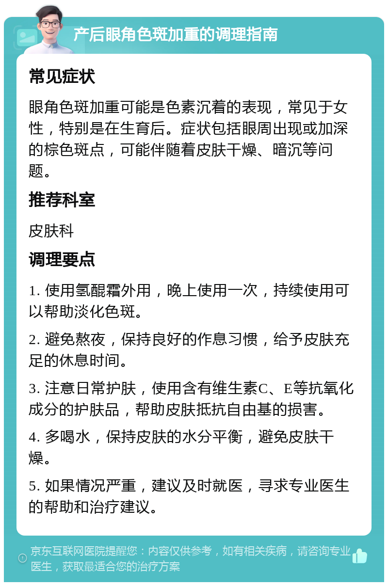 产后眼角色斑加重的调理指南 常见症状 眼角色斑加重可能是色素沉着的表现，常见于女性，特别是在生育后。症状包括眼周出现或加深的棕色斑点，可能伴随着皮肤干燥、暗沉等问题。 推荐科室 皮肤科 调理要点 1. 使用氢醌霜外用，晚上使用一次，持续使用可以帮助淡化色斑。 2. 避免熬夜，保持良好的作息习惯，给予皮肤充足的休息时间。 3. 注意日常护肤，使用含有维生素C、E等抗氧化成分的护肤品，帮助皮肤抵抗自由基的损害。 4. 多喝水，保持皮肤的水分平衡，避免皮肤干燥。 5. 如果情况严重，建议及时就医，寻求专业医生的帮助和治疗建议。