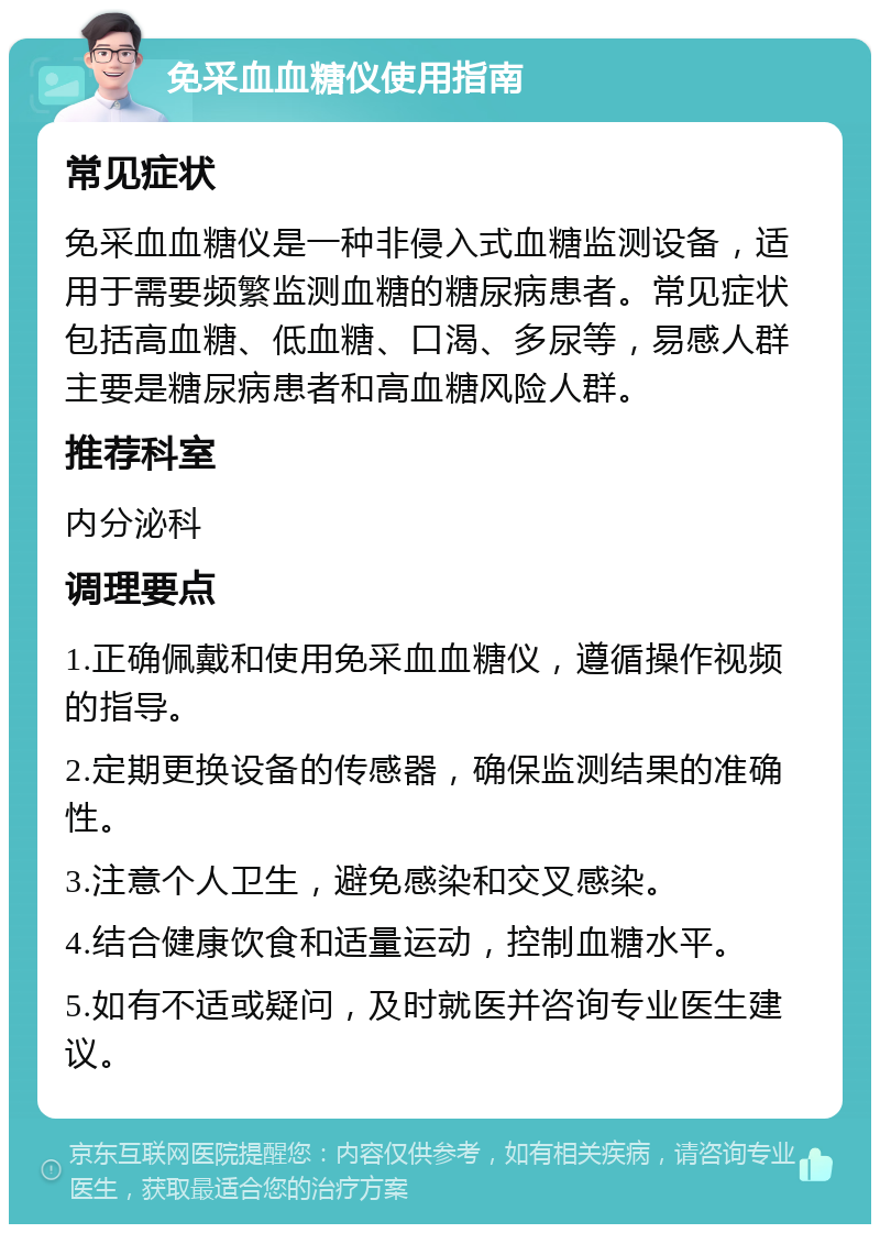 免采血血糖仪使用指南 常见症状 免采血血糖仪是一种非侵入式血糖监测设备，适用于需要频繁监测血糖的糖尿病患者。常见症状包括高血糖、低血糖、口渴、多尿等，易感人群主要是糖尿病患者和高血糖风险人群。 推荐科室 内分泌科 调理要点 1.正确佩戴和使用免采血血糖仪，遵循操作视频的指导。 2.定期更换设备的传感器，确保监测结果的准确性。 3.注意个人卫生，避免感染和交叉感染。 4.结合健康饮食和适量运动，控制血糖水平。 5.如有不适或疑问，及时就医并咨询专业医生建议。