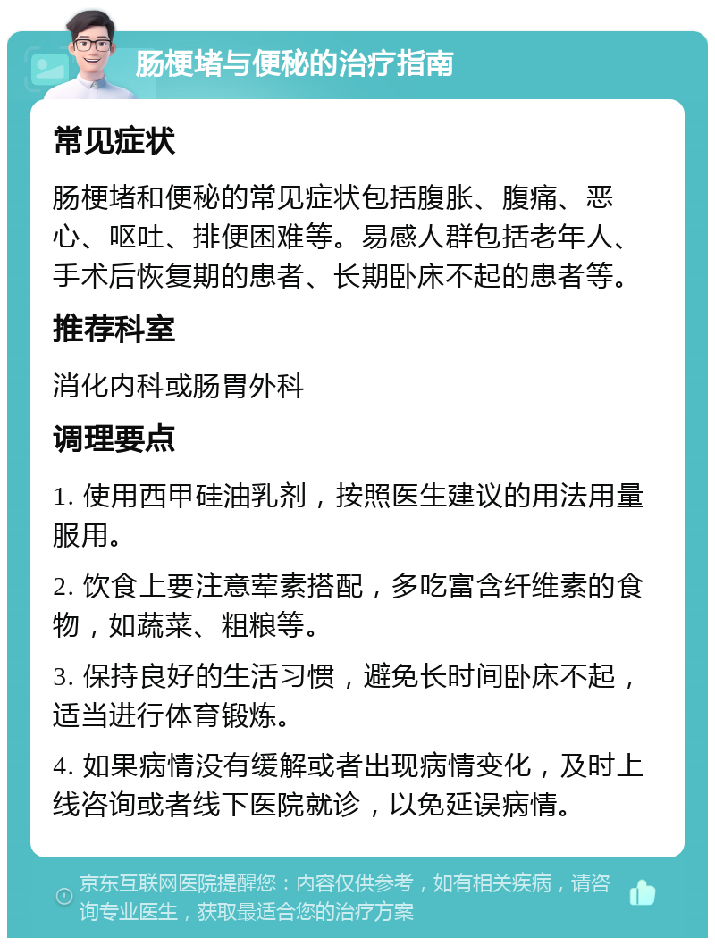 肠梗堵与便秘的治疗指南 常见症状 肠梗堵和便秘的常见症状包括腹胀、腹痛、恶心、呕吐、排便困难等。易感人群包括老年人、手术后恢复期的患者、长期卧床不起的患者等。 推荐科室 消化内科或肠胃外科 调理要点 1. 使用西甲硅油乳剂，按照医生建议的用法用量服用。 2. 饮食上要注意荤素搭配，多吃富含纤维素的食物，如蔬菜、粗粮等。 3. 保持良好的生活习惯，避免长时间卧床不起，适当进行体育锻炼。 4. 如果病情没有缓解或者出现病情变化，及时上线咨询或者线下医院就诊，以免延误病情。