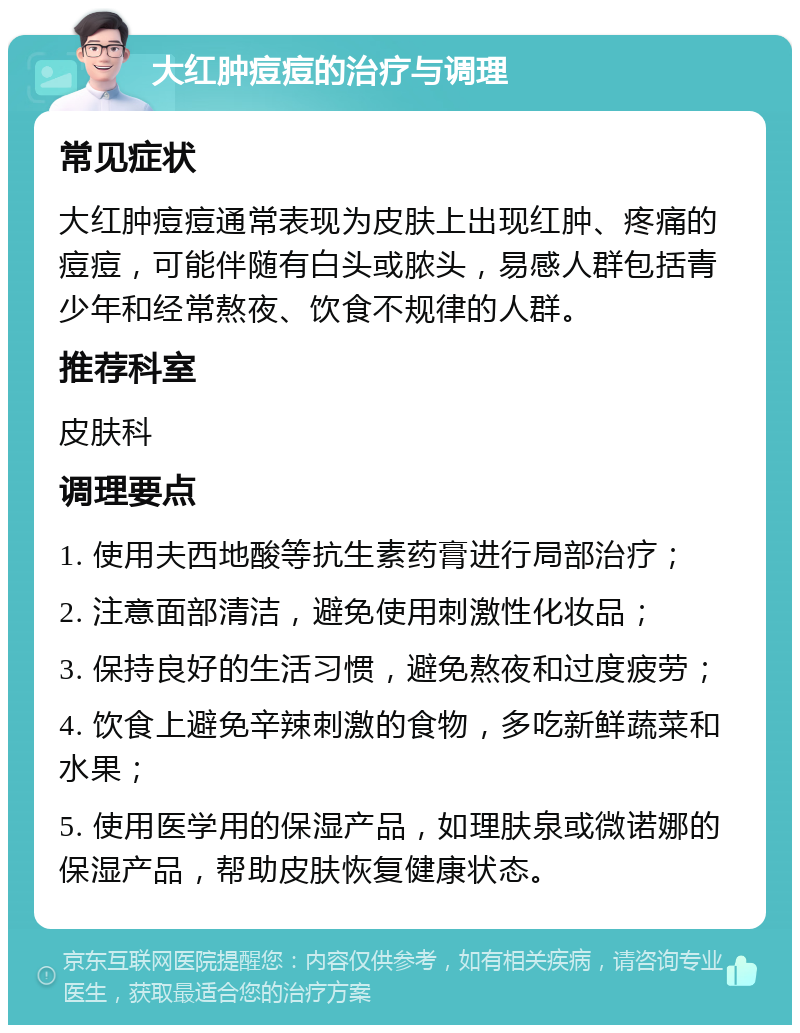 大红肿痘痘的治疗与调理 常见症状 大红肿痘痘通常表现为皮肤上出现红肿、疼痛的痘痘，可能伴随有白头或脓头，易感人群包括青少年和经常熬夜、饮食不规律的人群。 推荐科室 皮肤科 调理要点 1. 使用夫西地酸等抗生素药膏进行局部治疗； 2. 注意面部清洁，避免使用刺激性化妆品； 3. 保持良好的生活习惯，避免熬夜和过度疲劳； 4. 饮食上避免辛辣刺激的食物，多吃新鲜蔬菜和水果； 5. 使用医学用的保湿产品，如理肤泉或微诺娜的保湿产品，帮助皮肤恢复健康状态。