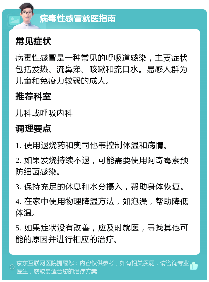 病毒性感冒就医指南 常见症状 病毒性感冒是一种常见的呼吸道感染，主要症状包括发热、流鼻涕、咳嗽和流口水。易感人群为儿童和免疫力较弱的成人。 推荐科室 儿科或呼吸内科 调理要点 1. 使用退烧药和奥司他韦控制体温和病情。 2. 如果发烧持续不退，可能需要使用阿奇霉素预防细菌感染。 3. 保持充足的休息和水分摄入，帮助身体恢复。 4. 在家中使用物理降温方法，如泡澡，帮助降低体温。 5. 如果症状没有改善，应及时就医，寻找其他可能的原因并进行相应的治疗。