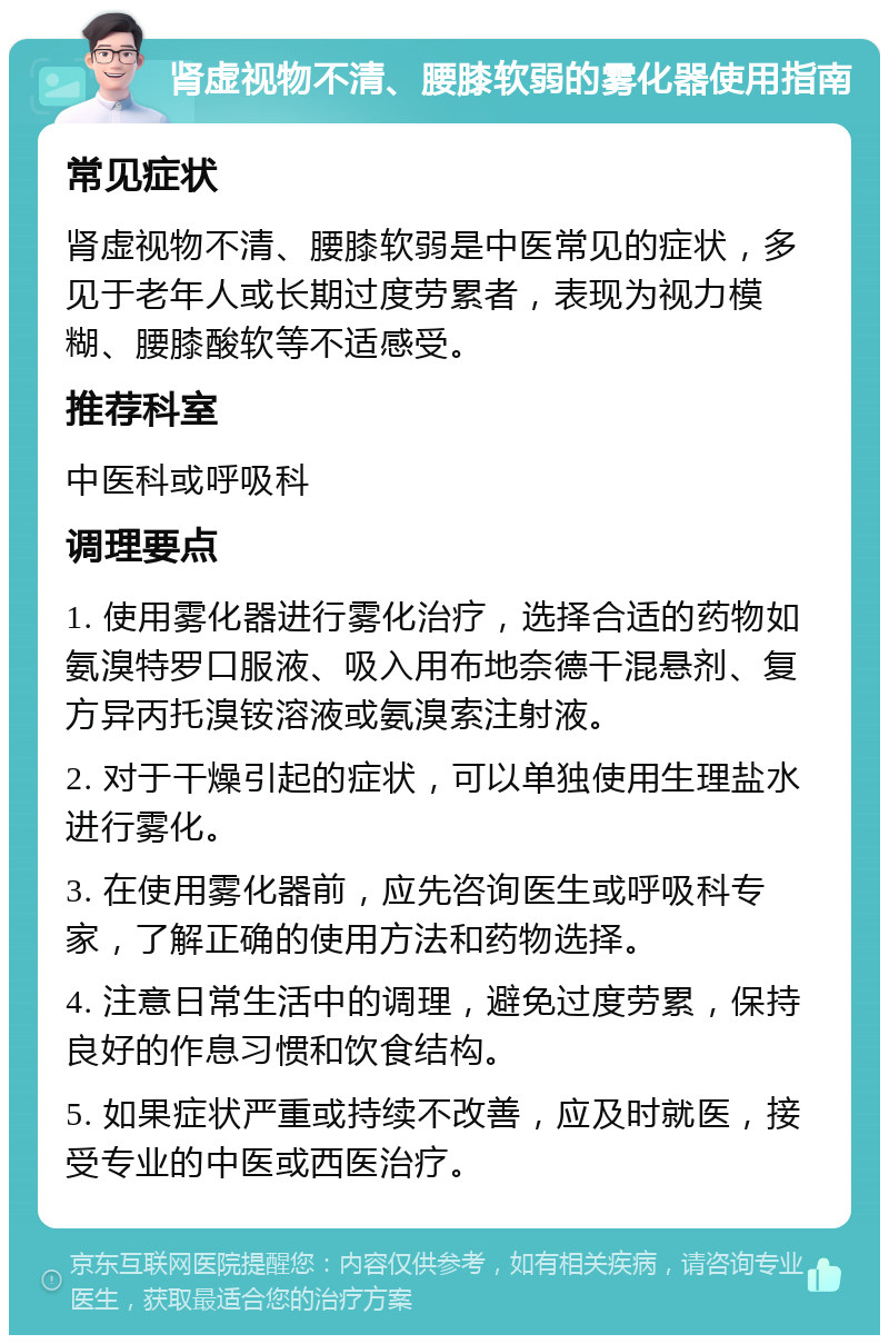 肾虚视物不清、腰膝软弱的雾化器使用指南 常见症状 肾虚视物不清、腰膝软弱是中医常见的症状，多见于老年人或长期过度劳累者，表现为视力模糊、腰膝酸软等不适感受。 推荐科室 中医科或呼吸科 调理要点 1. 使用雾化器进行雾化治疗，选择合适的药物如氨溴特罗口服液、吸入用布地奈德干混悬剂、复方异丙托溴铵溶液或氨溴索注射液。 2. 对于干燥引起的症状，可以单独使用生理盐水进行雾化。 3. 在使用雾化器前，应先咨询医生或呼吸科专家，了解正确的使用方法和药物选择。 4. 注意日常生活中的调理，避免过度劳累，保持良好的作息习惯和饮食结构。 5. 如果症状严重或持续不改善，应及时就医，接受专业的中医或西医治疗。