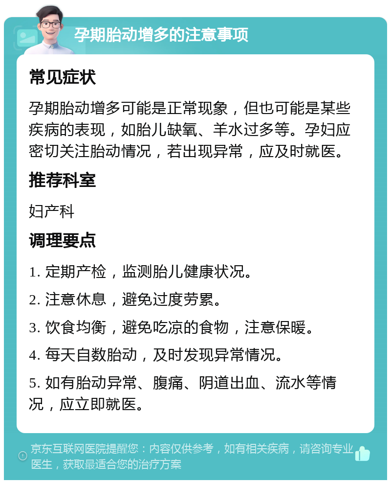 孕期胎动增多的注意事项 常见症状 孕期胎动增多可能是正常现象，但也可能是某些疾病的表现，如胎儿缺氧、羊水过多等。孕妇应密切关注胎动情况，若出现异常，应及时就医。 推荐科室 妇产科 调理要点 1. 定期产检，监测胎儿健康状况。 2. 注意休息，避免过度劳累。 3. 饮食均衡，避免吃凉的食物，注意保暖。 4. 每天自数胎动，及时发现异常情况。 5. 如有胎动异常、腹痛、阴道出血、流水等情况，应立即就医。