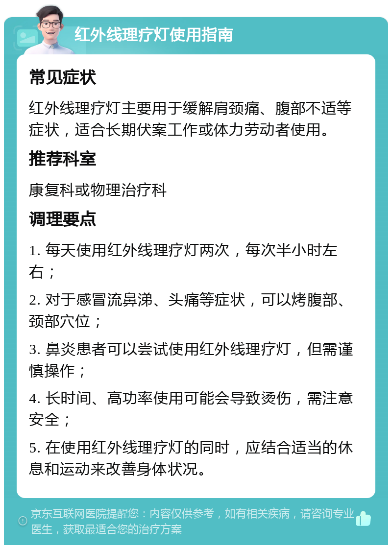 红外线理疗灯使用指南 常见症状 红外线理疗灯主要用于缓解肩颈痛、腹部不适等症状，适合长期伏案工作或体力劳动者使用。 推荐科室 康复科或物理治疗科 调理要点 1. 每天使用红外线理疗灯两次，每次半小时左右； 2. 对于感冒流鼻涕、头痛等症状，可以烤腹部、颈部穴位； 3. 鼻炎患者可以尝试使用红外线理疗灯，但需谨慎操作； 4. 长时间、高功率使用可能会导致烫伤，需注意安全； 5. 在使用红外线理疗灯的同时，应结合适当的休息和运动来改善身体状况。