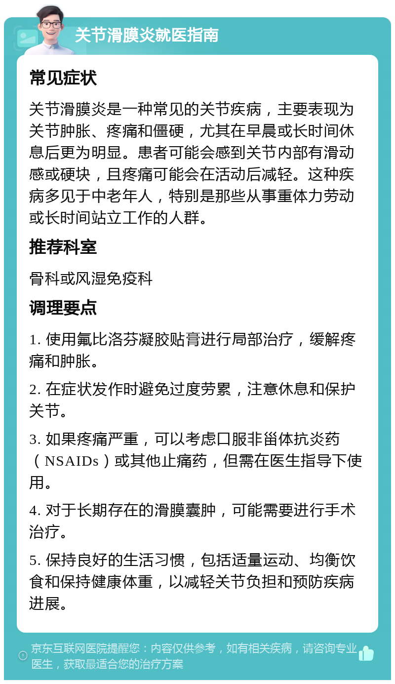 关节滑膜炎就医指南 常见症状 关节滑膜炎是一种常见的关节疾病，主要表现为关节肿胀、疼痛和僵硬，尤其在早晨或长时间休息后更为明显。患者可能会感到关节内部有滑动感或硬块，且疼痛可能会在活动后减轻。这种疾病多见于中老年人，特别是那些从事重体力劳动或长时间站立工作的人群。 推荐科室 骨科或风湿免疫科 调理要点 1. 使用氟比洛芬凝胶贴膏进行局部治疗，缓解疼痛和肿胀。 2. 在症状发作时避免过度劳累，注意休息和保护关节。 3. 如果疼痛严重，可以考虑口服非甾体抗炎药（NSAIDs）或其他止痛药，但需在医生指导下使用。 4. 对于长期存在的滑膜囊肿，可能需要进行手术治疗。 5. 保持良好的生活习惯，包括适量运动、均衡饮食和保持健康体重，以减轻关节负担和预防疾病进展。