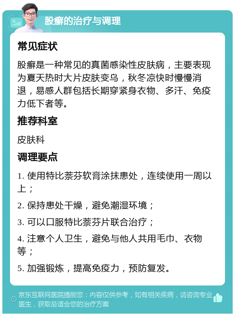 股癣的治疗与调理 常见症状 股癣是一种常见的真菌感染性皮肤病，主要表现为夏天热时大片皮肤变乌，秋冬凉快时慢慢消退，易感人群包括长期穿紧身衣物、多汗、免疫力低下者等。 推荐科室 皮肤科 调理要点 1. 使用特比萘芬软膏涂抹患处，连续使用一周以上； 2. 保持患处干燥，避免潮湿环境； 3. 可以口服特比萘芬片联合治疗； 4. 注意个人卫生，避免与他人共用毛巾、衣物等； 5. 加强锻炼，提高免疫力，预防复发。