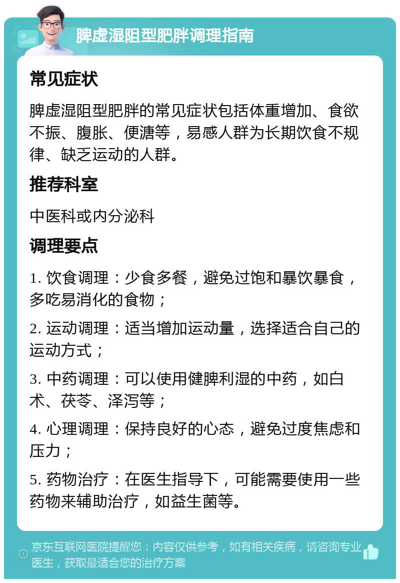 脾虚湿阻型肥胖调理指南 常见症状 脾虚湿阻型肥胖的常见症状包括体重增加、食欲不振、腹胀、便溏等，易感人群为长期饮食不规律、缺乏运动的人群。 推荐科室 中医科或内分泌科 调理要点 1. 饮食调理：少食多餐，避免过饱和暴饮暴食，多吃易消化的食物； 2. 运动调理：适当增加运动量，选择适合自己的运动方式； 3. 中药调理：可以使用健脾利湿的中药，如白术、茯苓、泽泻等； 4. 心理调理：保持良好的心态，避免过度焦虑和压力； 5. 药物治疗：在医生指导下，可能需要使用一些药物来辅助治疗，如益生菌等。