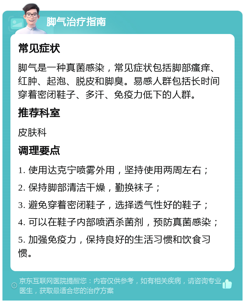 脚气治疗指南 常见症状 脚气是一种真菌感染，常见症状包括脚部瘙痒、红肿、起泡、脱皮和脚臭。易感人群包括长时间穿着密闭鞋子、多汗、免疫力低下的人群。 推荐科室 皮肤科 调理要点 1. 使用达克宁喷雾外用，坚持使用两周左右； 2. 保持脚部清洁干燥，勤换袜子； 3. 避免穿着密闭鞋子，选择透气性好的鞋子； 4. 可以在鞋子内部喷洒杀菌剂，预防真菌感染； 5. 加强免疫力，保持良好的生活习惯和饮食习惯。