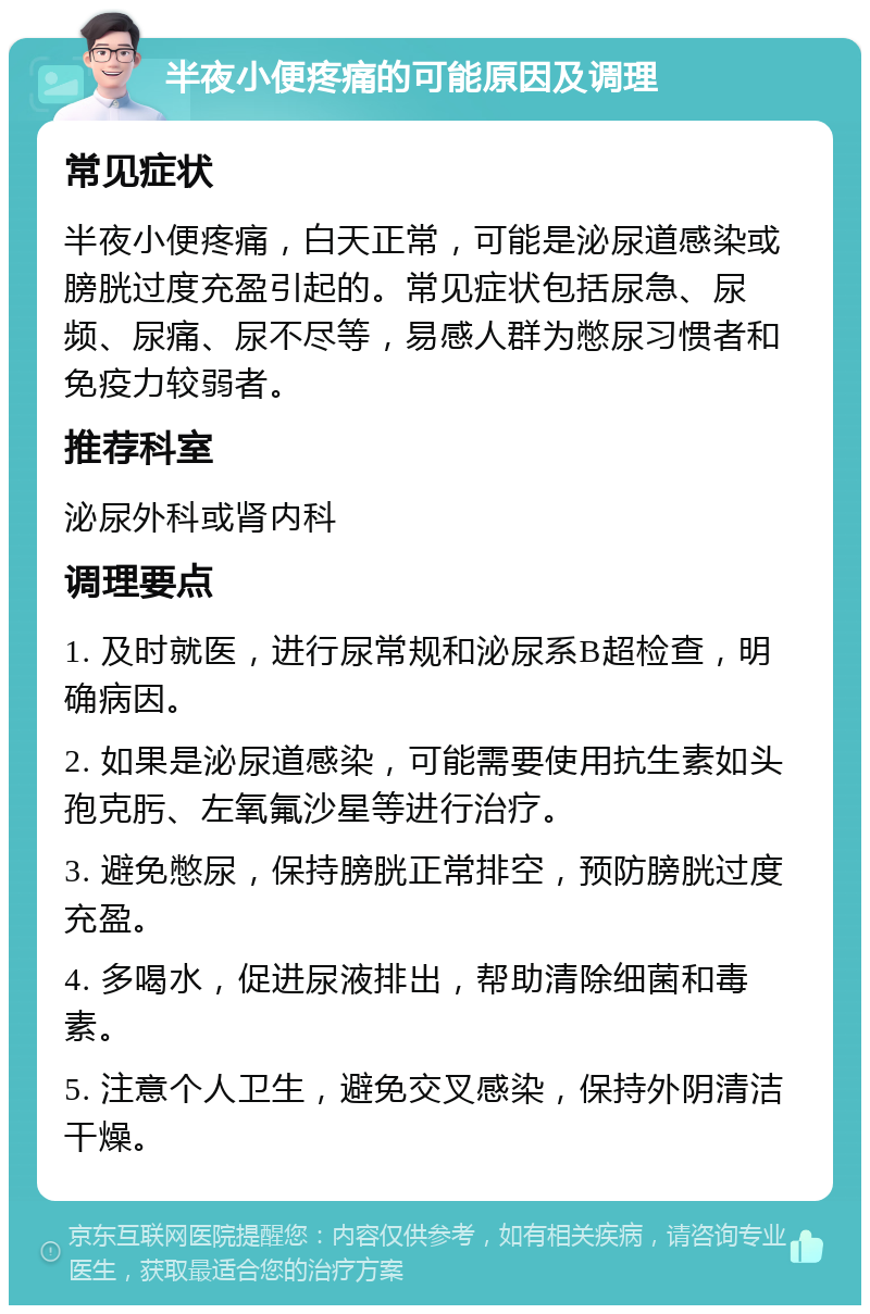 半夜小便疼痛的可能原因及调理 常见症状 半夜小便疼痛，白天正常，可能是泌尿道感染或膀胱过度充盈引起的。常见症状包括尿急、尿频、尿痛、尿不尽等，易感人群为憋尿习惯者和免疫力较弱者。 推荐科室 泌尿外科或肾内科 调理要点 1. 及时就医，进行尿常规和泌尿系B超检查，明确病因。 2. 如果是泌尿道感染，可能需要使用抗生素如头孢克肟、左氧氟沙星等进行治疗。 3. 避免憋尿，保持膀胱正常排空，预防膀胱过度充盈。 4. 多喝水，促进尿液排出，帮助清除细菌和毒素。 5. 注意个人卫生，避免交叉感染，保持外阴清洁干燥。