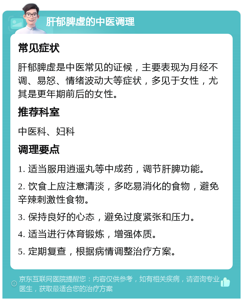 肝郁脾虚的中医调理 常见症状 肝郁脾虚是中医常见的证候，主要表现为月经不调、易怒、情绪波动大等症状，多见于女性，尤其是更年期前后的女性。 推荐科室 中医科、妇科 调理要点 1. 适当服用逍遥丸等中成药，调节肝脾功能。 2. 饮食上应注意清淡，多吃易消化的食物，避免辛辣刺激性食物。 3. 保持良好的心态，避免过度紧张和压力。 4. 适当进行体育锻炼，增强体质。 5. 定期复查，根据病情调整治疗方案。