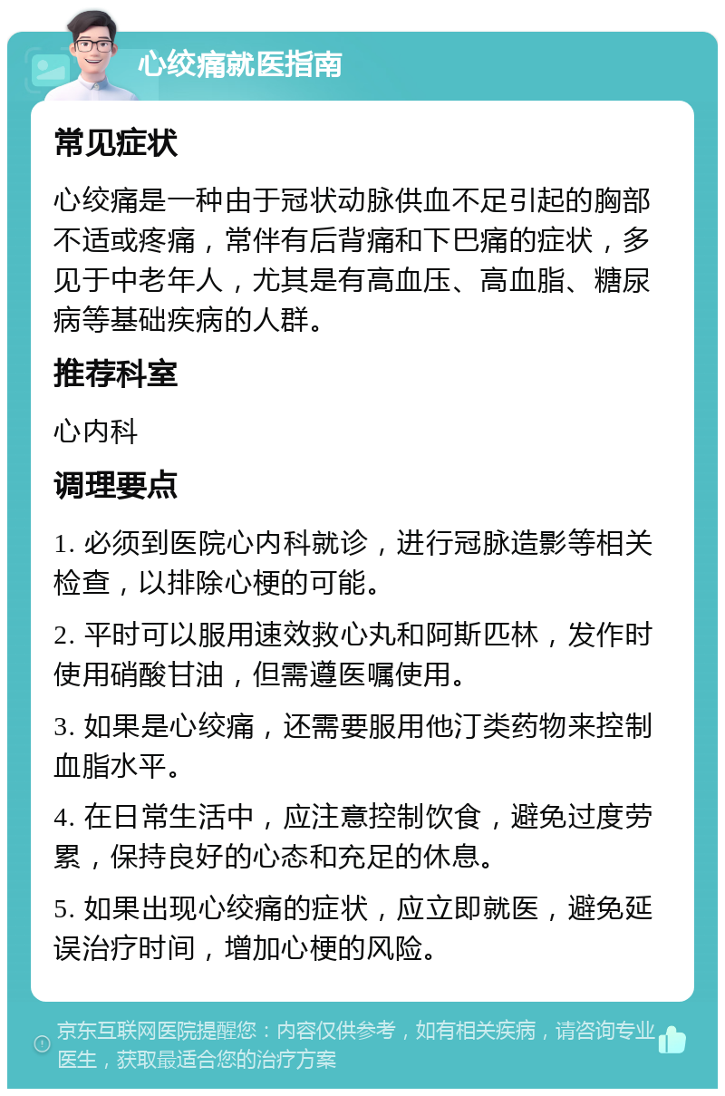 心绞痛就医指南 常见症状 心绞痛是一种由于冠状动脉供血不足引起的胸部不适或疼痛，常伴有后背痛和下巴痛的症状，多见于中老年人，尤其是有高血压、高血脂、糖尿病等基础疾病的人群。 推荐科室 心内科 调理要点 1. 必须到医院心内科就诊，进行冠脉造影等相关检查，以排除心梗的可能。 2. 平时可以服用速效救心丸和阿斯匹林，发作时使用硝酸甘油，但需遵医嘱使用。 3. 如果是心绞痛，还需要服用他汀类药物来控制血脂水平。 4. 在日常生活中，应注意控制饮食，避免过度劳累，保持良好的心态和充足的休息。 5. 如果出现心绞痛的症状，应立即就医，避免延误治疗时间，增加心梗的风险。