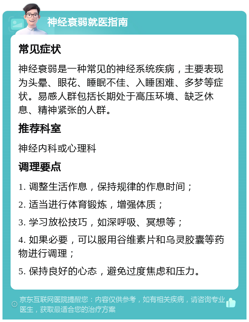 神经衰弱就医指南 常见症状 神经衰弱是一种常见的神经系统疾病，主要表现为头晕、眼花、睡眠不佳、入睡困难、多梦等症状。易感人群包括长期处于高压环境、缺乏休息、精神紧张的人群。 推荐科室 神经内科或心理科 调理要点 1. 调整生活作息，保持规律的作息时间； 2. 适当进行体育锻炼，增强体质； 3. 学习放松技巧，如深呼吸、冥想等； 4. 如果必要，可以服用谷维素片和乌灵胶囊等药物进行调理； 5. 保持良好的心态，避免过度焦虑和压力。