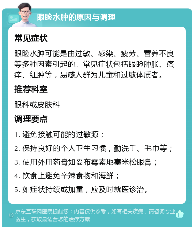 眼睑水肿的原因与调理 常见症状 眼睑水肿可能是由过敏、感染、疲劳、营养不良等多种因素引起的。常见症状包括眼睑肿胀、瘙痒、红肿等，易感人群为儿童和过敏体质者。 推荐科室 眼科或皮肤科 调理要点 1. 避免接触可能的过敏源； 2. 保持良好的个人卫生习惯，勤洗手、毛巾等； 3. 使用外用药膏如妥布霉素地塞米松眼膏； 4. 饮食上避免辛辣食物和海鲜； 5. 如症状持续或加重，应及时就医诊治。