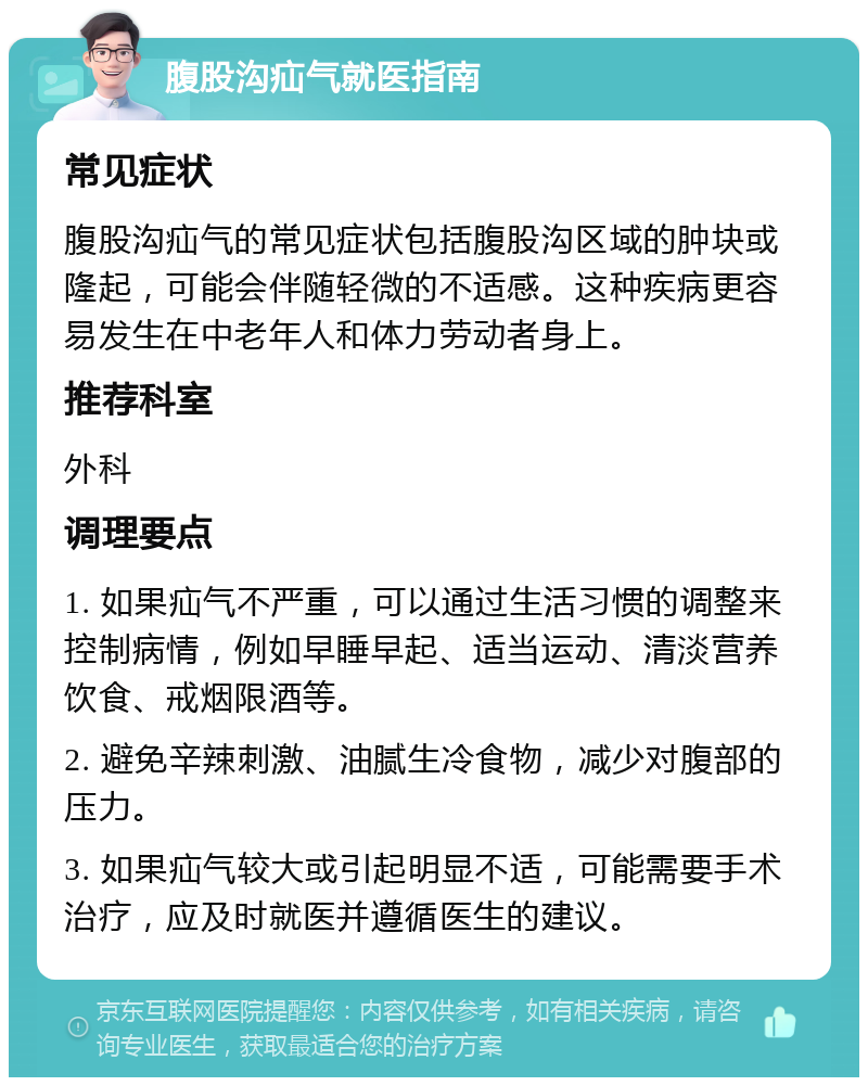 腹股沟疝气就医指南 常见症状 腹股沟疝气的常见症状包括腹股沟区域的肿块或隆起，可能会伴随轻微的不适感。这种疾病更容易发生在中老年人和体力劳动者身上。 推荐科室 外科 调理要点 1. 如果疝气不严重，可以通过生活习惯的调整来控制病情，例如早睡早起、适当运动、清淡营养饮食、戒烟限酒等。 2. 避免辛辣刺激、油腻生冷食物，减少对腹部的压力。 3. 如果疝气较大或引起明显不适，可能需要手术治疗，应及时就医并遵循医生的建议。