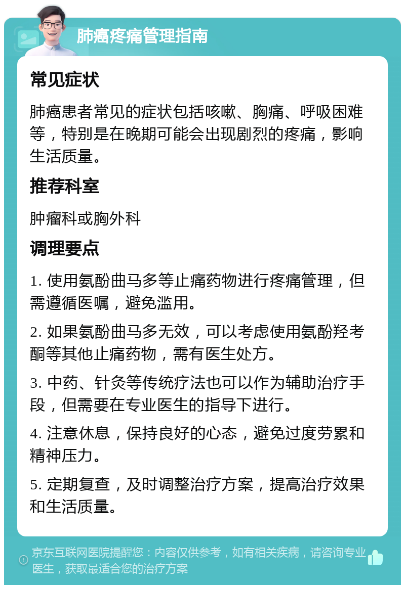 肺癌疼痛管理指南 常见症状 肺癌患者常见的症状包括咳嗽、胸痛、呼吸困难等，特别是在晚期可能会出现剧烈的疼痛，影响生活质量。 推荐科室 肿瘤科或胸外科 调理要点 1. 使用氨酚曲马多等止痛药物进行疼痛管理，但需遵循医嘱，避免滥用。 2. 如果氨酚曲马多无效，可以考虑使用氨酚羟考酮等其他止痛药物，需有医生处方。 3. 中药、针灸等传统疗法也可以作为辅助治疗手段，但需要在专业医生的指导下进行。 4. 注意休息，保持良好的心态，避免过度劳累和精神压力。 5. 定期复查，及时调整治疗方案，提高治疗效果和生活质量。