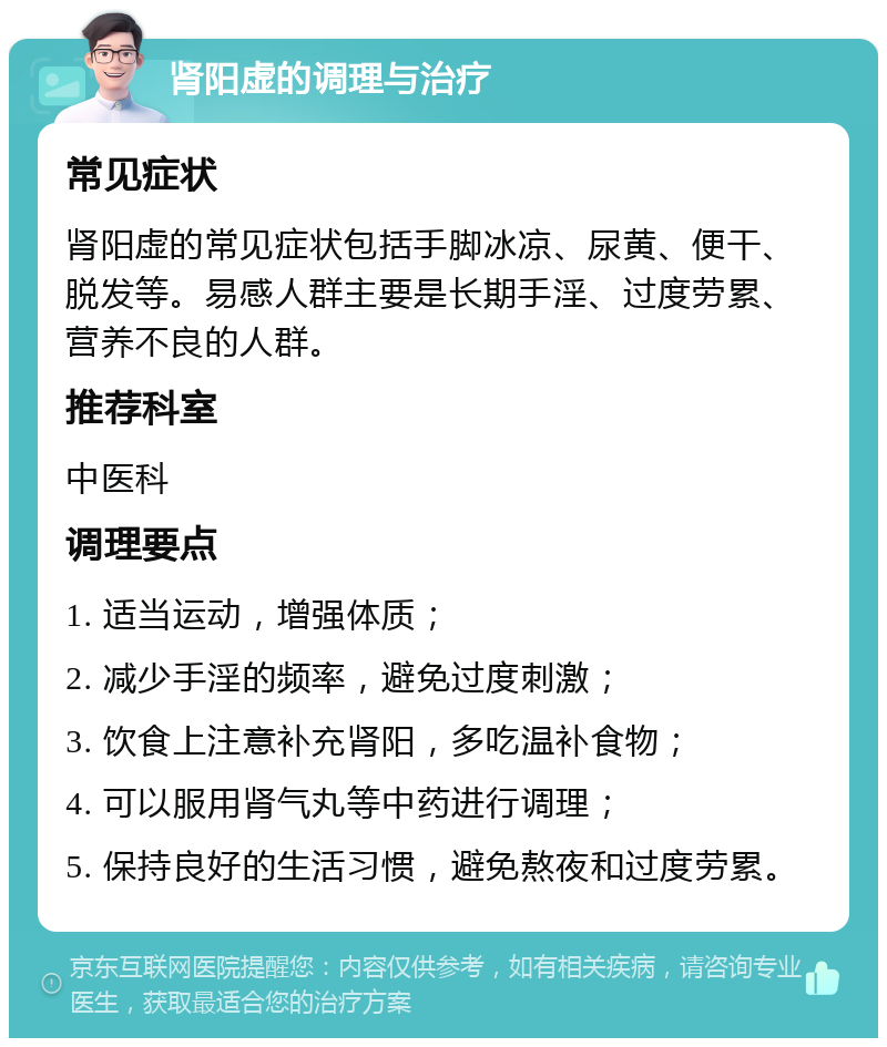 肾阳虚的调理与治疗 常见症状 肾阳虚的常见症状包括手脚冰凉、尿黄、便干、脱发等。易感人群主要是长期手淫、过度劳累、营养不良的人群。 推荐科室 中医科 调理要点 1. 适当运动，增强体质； 2. 减少手淫的频率，避免过度刺激； 3. 饮食上注意补充肾阳，多吃温补食物； 4. 可以服用肾气丸等中药进行调理； 5. 保持良好的生活习惯，避免熬夜和过度劳累。