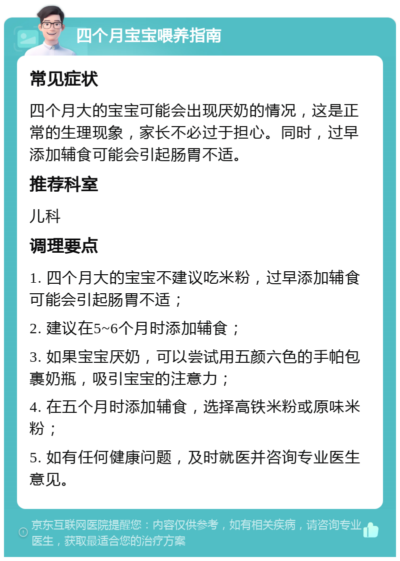 四个月宝宝喂养指南 常见症状 四个月大的宝宝可能会出现厌奶的情况，这是正常的生理现象，家长不必过于担心。同时，过早添加辅食可能会引起肠胃不适。 推荐科室 儿科 调理要点 1. 四个月大的宝宝不建议吃米粉，过早添加辅食可能会引起肠胃不适； 2. 建议在5~6个月时添加辅食； 3. 如果宝宝厌奶，可以尝试用五颜六色的手帕包裹奶瓶，吸引宝宝的注意力； 4. 在五个月时添加辅食，选择高铁米粉或原味米粉； 5. 如有任何健康问题，及时就医并咨询专业医生意见。