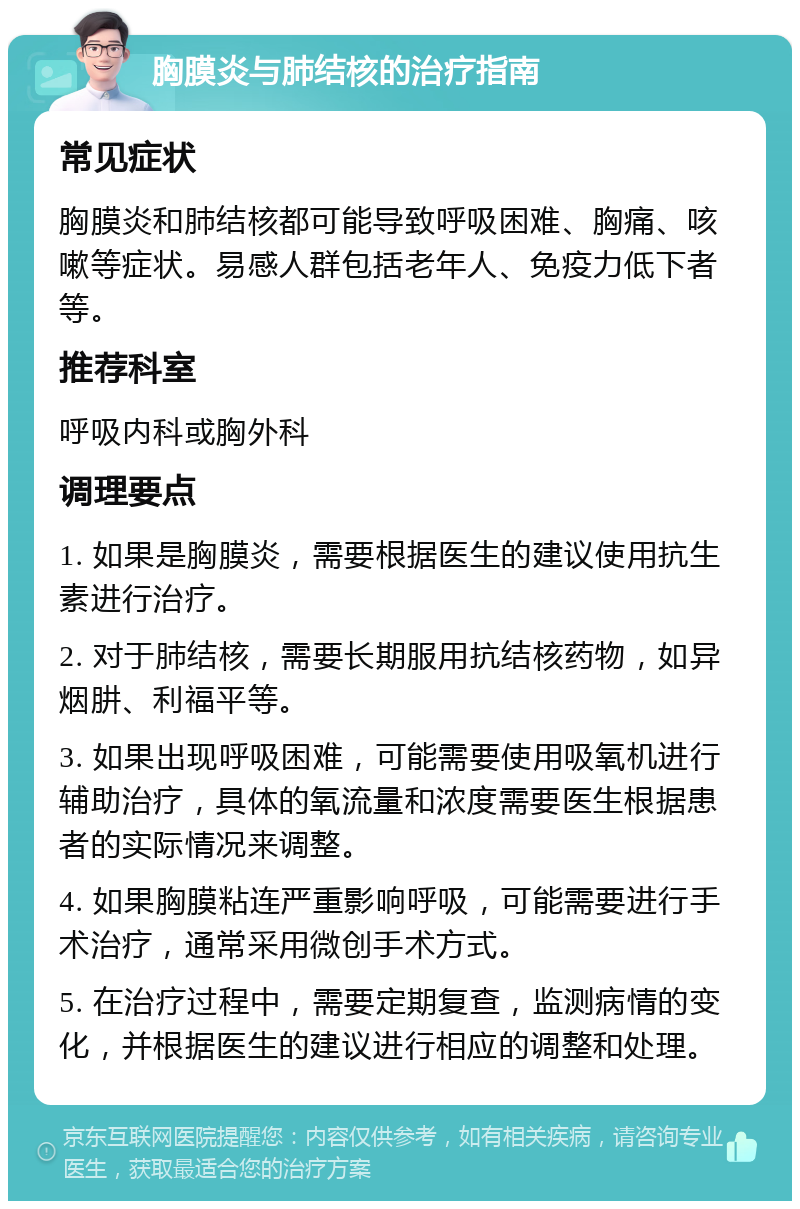 胸膜炎与肺结核的治疗指南 常见症状 胸膜炎和肺结核都可能导致呼吸困难、胸痛、咳嗽等症状。易感人群包括老年人、免疫力低下者等。 推荐科室 呼吸内科或胸外科 调理要点 1. 如果是胸膜炎，需要根据医生的建议使用抗生素进行治疗。 2. 对于肺结核，需要长期服用抗结核药物，如异烟肼、利福平等。 3. 如果出现呼吸困难，可能需要使用吸氧机进行辅助治疗，具体的氧流量和浓度需要医生根据患者的实际情况来调整。 4. 如果胸膜粘连严重影响呼吸，可能需要进行手术治疗，通常采用微创手术方式。 5. 在治疗过程中，需要定期复查，监测病情的变化，并根据医生的建议进行相应的调整和处理。