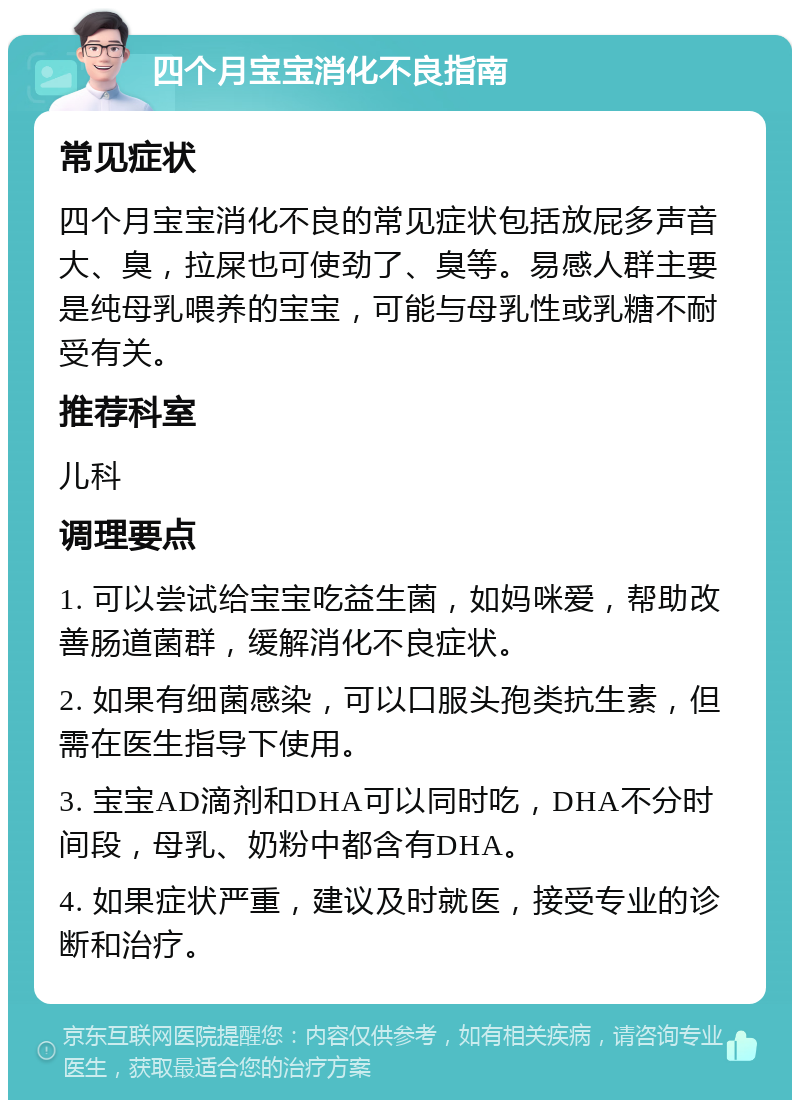 四个月宝宝消化不良指南 常见症状 四个月宝宝消化不良的常见症状包括放屁多声音大、臭，拉屎也可使劲了、臭等。易感人群主要是纯母乳喂养的宝宝，可能与母乳性或乳糖不耐受有关。 推荐科室 儿科 调理要点 1. 可以尝试给宝宝吃益生菌，如妈咪爱，帮助改善肠道菌群，缓解消化不良症状。 2. 如果有细菌感染，可以口服头孢类抗生素，但需在医生指导下使用。 3. 宝宝AD滴剂和DHA可以同时吃，DHA不分时间段，母乳、奶粉中都含有DHA。 4. 如果症状严重，建议及时就医，接受专业的诊断和治疗。