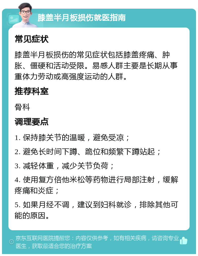 膝盖半月板损伤就医指南 常见症状 膝盖半月板损伤的常见症状包括膝盖疼痛、肿胀、僵硬和活动受限。易感人群主要是长期从事重体力劳动或高强度运动的人群。 推荐科室 骨科 调理要点 1. 保持膝关节的温暖，避免受凉； 2. 避免长时间下蹲、跪位和频繁下蹲站起； 3. 减轻体重，减少关节负荷； 4. 使用复方倍他米松等药物进行局部注射，缓解疼痛和炎症； 5. 如果月经不调，建议到妇科就诊，排除其他可能的原因。