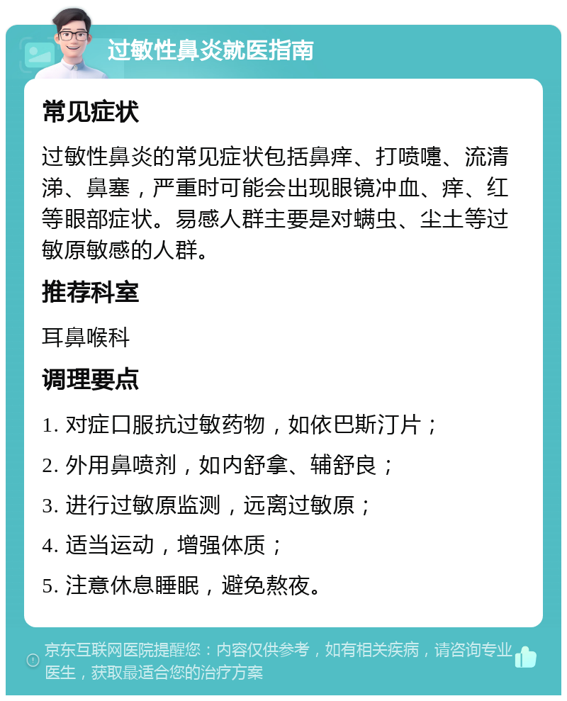 过敏性鼻炎就医指南 常见症状 过敏性鼻炎的常见症状包括鼻痒、打喷嚏、流清涕、鼻塞，严重时可能会出现眼镜冲血、痒、红等眼部症状。易感人群主要是对螨虫、尘土等过敏原敏感的人群。 推荐科室 耳鼻喉科 调理要点 1. 对症口服抗过敏药物，如依巴斯汀片； 2. 外用鼻喷剂，如内舒拿、辅舒良； 3. 进行过敏原监测，远离过敏原； 4. 适当运动，增强体质； 5. 注意休息睡眠，避免熬夜。