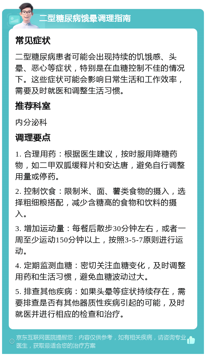 二型糖尿病饿晕调理指南 常见症状 二型糖尿病患者可能会出现持续的饥饿感、头晕、恶心等症状，特别是在血糖控制不佳的情况下。这些症状可能会影响日常生活和工作效率，需要及时就医和调整生活习惯。 推荐科室 内分泌科 调理要点 1. 合理用药：根据医生建议，按时服用降糖药物，如二甲双胍缓释片和安达唐，避免自行调整用量或停药。 2. 控制饮食：限制米、面、薯类食物的摄入，选择粗细粮搭配，减少含糖高的食物和饮料的摄入。 3. 增加运动量：每餐后散步30分钟左右，或者一周至少运动150分钟以上，按照3-5-7原则进行运动。 4. 定期监测血糖：密切关注血糖变化，及时调整用药和生活习惯，避免血糖波动过大。 5. 排查其他疾病：如果头晕等症状持续存在，需要排查是否有其他器质性疾病引起的可能，及时就医并进行相应的检查和治疗。