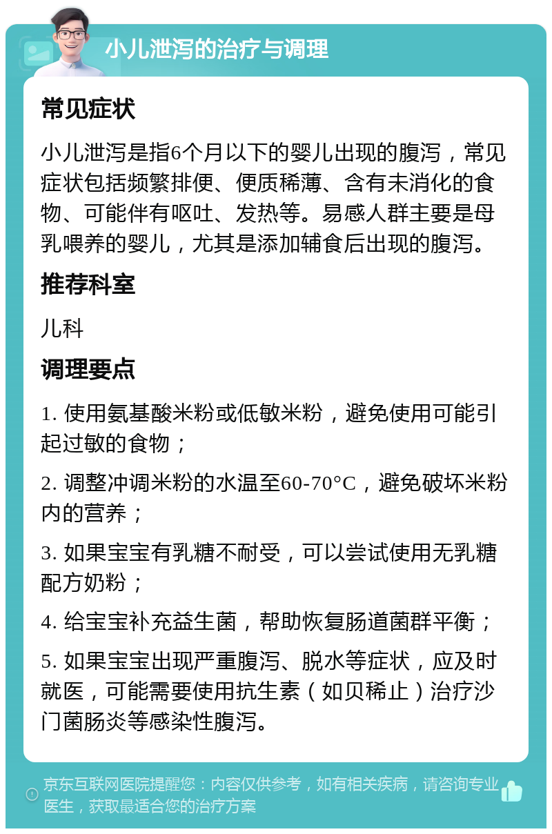 小儿泄泻的治疗与调理 常见症状 小儿泄泻是指6个月以下的婴儿出现的腹泻，常见症状包括频繁排便、便质稀薄、含有未消化的食物、可能伴有呕吐、发热等。易感人群主要是母乳喂养的婴儿，尤其是添加辅食后出现的腹泻。 推荐科室 儿科 调理要点 1. 使用氨基酸米粉或低敏米粉，避免使用可能引起过敏的食物； 2. 调整冲调米粉的水温至60-70°C，避免破坏米粉内的营养； 3. 如果宝宝有乳糖不耐受，可以尝试使用无乳糖配方奶粉； 4. 给宝宝补充益生菌，帮助恢复肠道菌群平衡； 5. 如果宝宝出现严重腹泻、脱水等症状，应及时就医，可能需要使用抗生素（如贝稀止）治疗沙门菌肠炎等感染性腹泻。