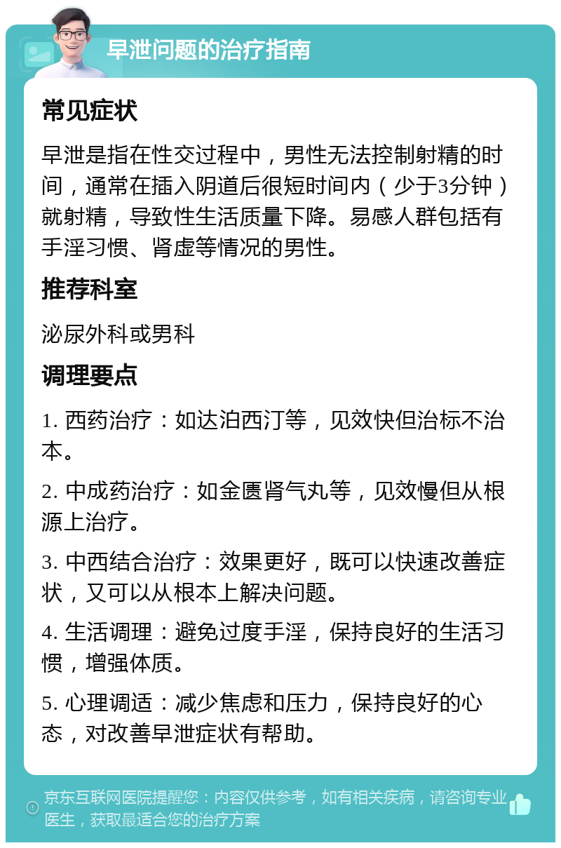 早泄问题的治疗指南 常见症状 早泄是指在性交过程中，男性无法控制射精的时间，通常在插入阴道后很短时间内（少于3分钟）就射精，导致性生活质量下降。易感人群包括有手淫习惯、肾虚等情况的男性。 推荐科室 泌尿外科或男科 调理要点 1. 西药治疗：如达泊西汀等，见效快但治标不治本。 2. 中成药治疗：如金匮肾气丸等，见效慢但从根源上治疗。 3. 中西结合治疗：效果更好，既可以快速改善症状，又可以从根本上解决问题。 4. 生活调理：避免过度手淫，保持良好的生活习惯，增强体质。 5. 心理调适：减少焦虑和压力，保持良好的心态，对改善早泄症状有帮助。