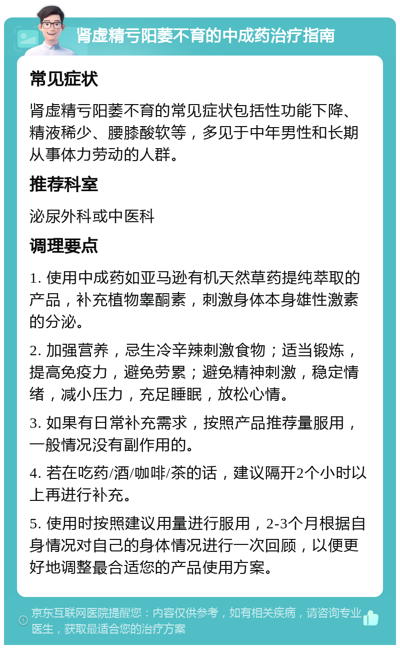 肾虚精亏阳萎不育的中成药治疗指南 常见症状 肾虚精亏阳萎不育的常见症状包括性功能下降、精液稀少、腰膝酸软等，多见于中年男性和长期从事体力劳动的人群。 推荐科室 泌尿外科或中医科 调理要点 1. 使用中成药如亚马逊有机天然草药提纯萃取的产品，补充植物睾酮素，刺激身体本身雄性激素的分泌。 2. 加强营养，忌生冷辛辣刺激食物；适当锻炼，提高免疫力，避免劳累；避免精神刺激，稳定情绪，减小压力，充足睡眠，放松心情。 3. 如果有日常补充需求，按照产品推荐量服用，一般情况没有副作用的。 4. 若在吃药/酒/咖啡/茶的话，建议隔开2个小时以上再进行补充。 5. 使用时按照建议用量进行服用，2-3个月根据自身情况对自己的身体情况进行一次回顾，以便更好地调整最合适您的产品使用方案。