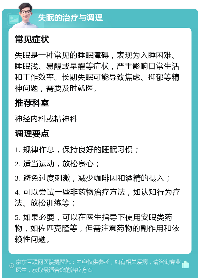 失眠的治疗与调理 常见症状 失眠是一种常见的睡眠障碍，表现为入睡困难、睡眠浅、易醒或早醒等症状，严重影响日常生活和工作效率。长期失眠可能导致焦虑、抑郁等精神问题，需要及时就医。 推荐科室 神经内科或精神科 调理要点 1. 规律作息，保持良好的睡眠习惯； 2. 适当运动，放松身心； 3. 避免过度刺激，减少咖啡因和酒精的摄入； 4. 可以尝试一些非药物治疗方法，如认知行为疗法、放松训练等； 5. 如果必要，可以在医生指导下使用安眠类药物，如佐匹克隆等，但需注意药物的副作用和依赖性问题。