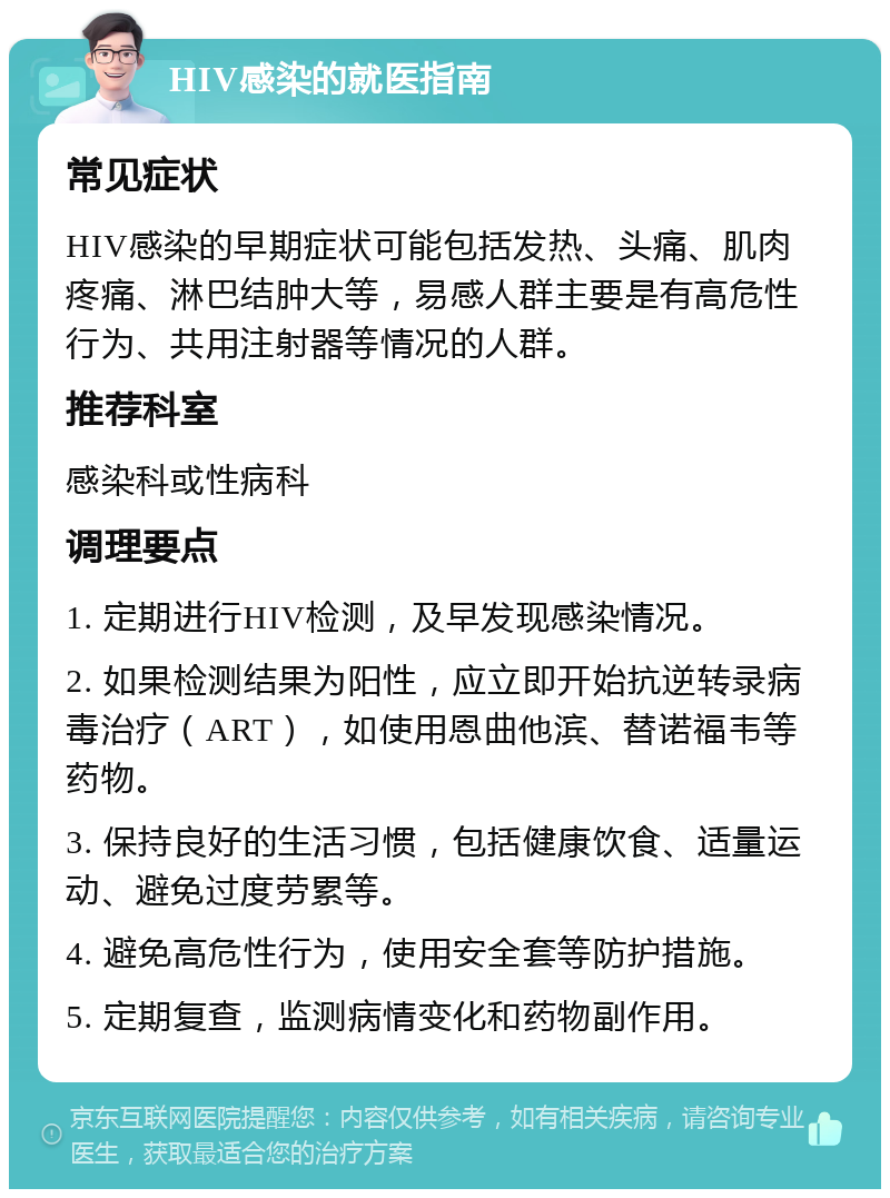 HIV感染的就医指南 常见症状 HIV感染的早期症状可能包括发热、头痛、肌肉疼痛、淋巴结肿大等，易感人群主要是有高危性行为、共用注射器等情况的人群。 推荐科室 感染科或性病科 调理要点 1. 定期进行HIV检测，及早发现感染情况。 2. 如果检测结果为阳性，应立即开始抗逆转录病毒治疗（ART），如使用恩曲他滨、替诺福韦等药物。 3. 保持良好的生活习惯，包括健康饮食、适量运动、避免过度劳累等。 4. 避免高危性行为，使用安全套等防护措施。 5. 定期复查，监测病情变化和药物副作用。