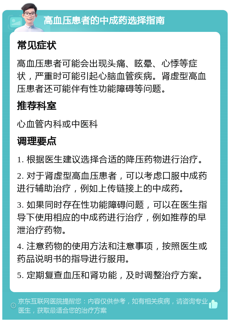 高血压患者的中成药选择指南 常见症状 高血压患者可能会出现头痛、眩晕、心悸等症状，严重时可能引起心脑血管疾病。肾虚型高血压患者还可能伴有性功能障碍等问题。 推荐科室 心血管内科或中医科 调理要点 1. 根据医生建议选择合适的降压药物进行治疗。 2. 对于肾虚型高血压患者，可以考虑口服中成药进行辅助治疗，例如上传链接上的中成药。 3. 如果同时存在性功能障碍问题，可以在医生指导下使用相应的中成药进行治疗，例如推荐的早泄治疗药物。 4. 注意药物的使用方法和注意事项，按照医生或药品说明书的指导进行服用。 5. 定期复查血压和肾功能，及时调整治疗方案。