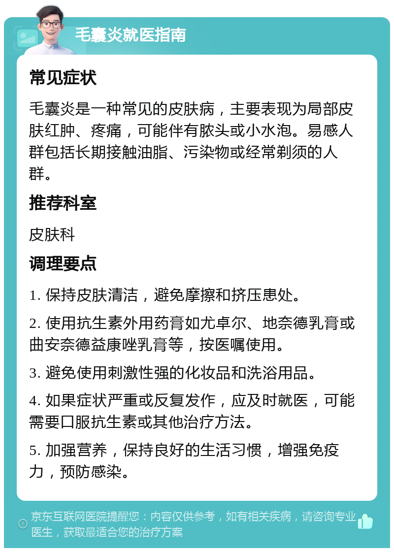 毛囊炎就医指南 常见症状 毛囊炎是一种常见的皮肤病，主要表现为局部皮肤红肿、疼痛，可能伴有脓头或小水泡。易感人群包括长期接触油脂、污染物或经常剃须的人群。 推荐科室 皮肤科 调理要点 1. 保持皮肤清洁，避免摩擦和挤压患处。 2. 使用抗生素外用药膏如尤卓尔、地奈德乳膏或曲安奈德益康唑乳膏等，按医嘱使用。 3. 避免使用刺激性强的化妆品和洗浴用品。 4. 如果症状严重或反复发作，应及时就医，可能需要口服抗生素或其他治疗方法。 5. 加强营养，保持良好的生活习惯，增强免疫力，预防感染。