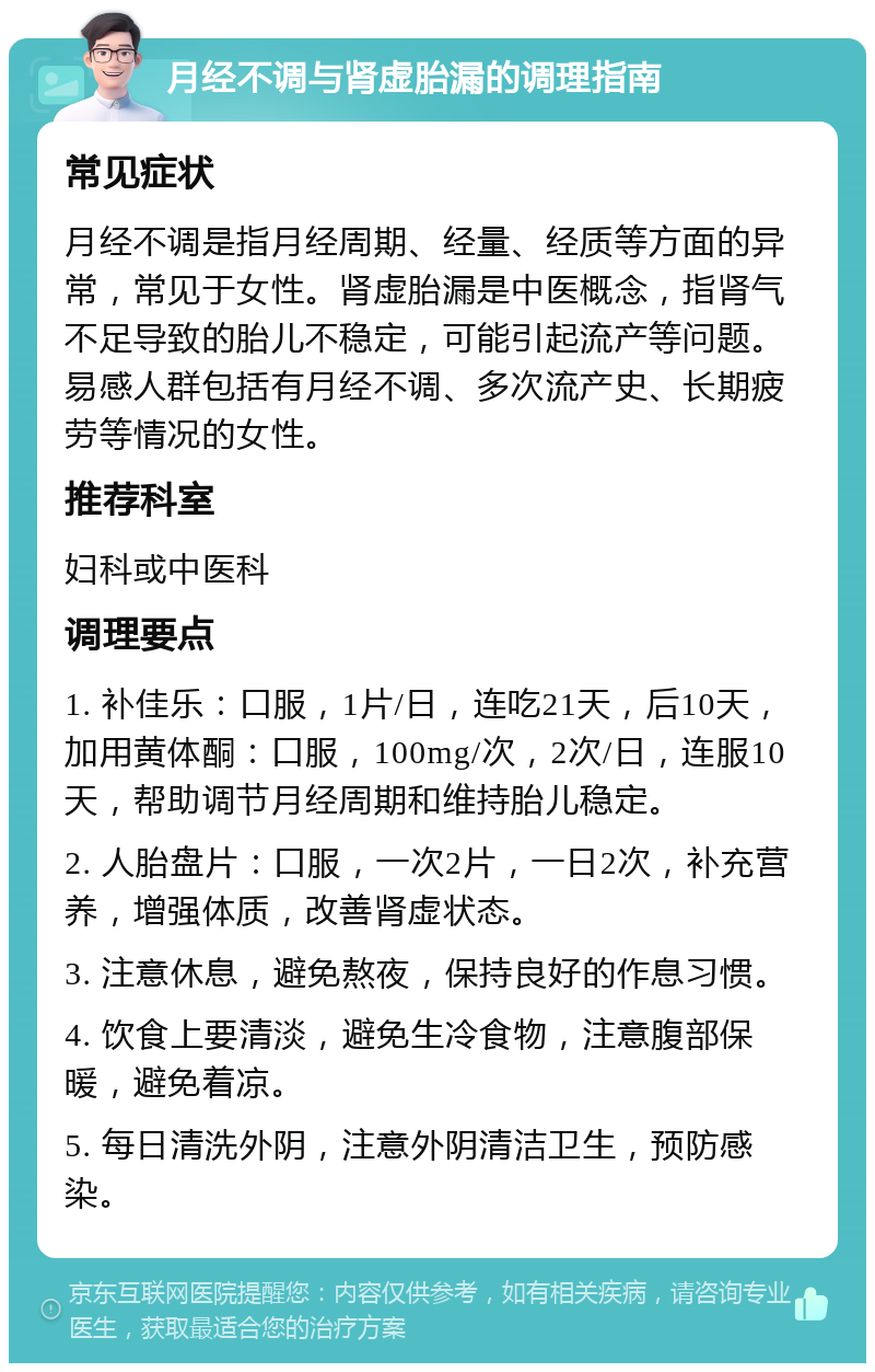 月经不调与肾虚胎漏的调理指南 常见症状 月经不调是指月经周期、经量、经质等方面的异常，常见于女性。肾虚胎漏是中医概念，指肾气不足导致的胎儿不稳定，可能引起流产等问题。易感人群包括有月经不调、多次流产史、长期疲劳等情况的女性。 推荐科室 妇科或中医科 调理要点 1. 补佳乐：口服，1片/日，连吃21天，后10天，加用黄体酮：口服，100mg/次，2次/日，连服10天，帮助调节月经周期和维持胎儿稳定。 2. 人胎盘片：口服，一次2片，一日2次，补充营养，增强体质，改善肾虚状态。 3. 注意休息，避免熬夜，保持良好的作息习惯。 4. 饮食上要清淡，避免生冷食物，注意腹部保暖，避免着凉。 5. 每日清洗外阴，注意外阴清洁卫生，预防感染。