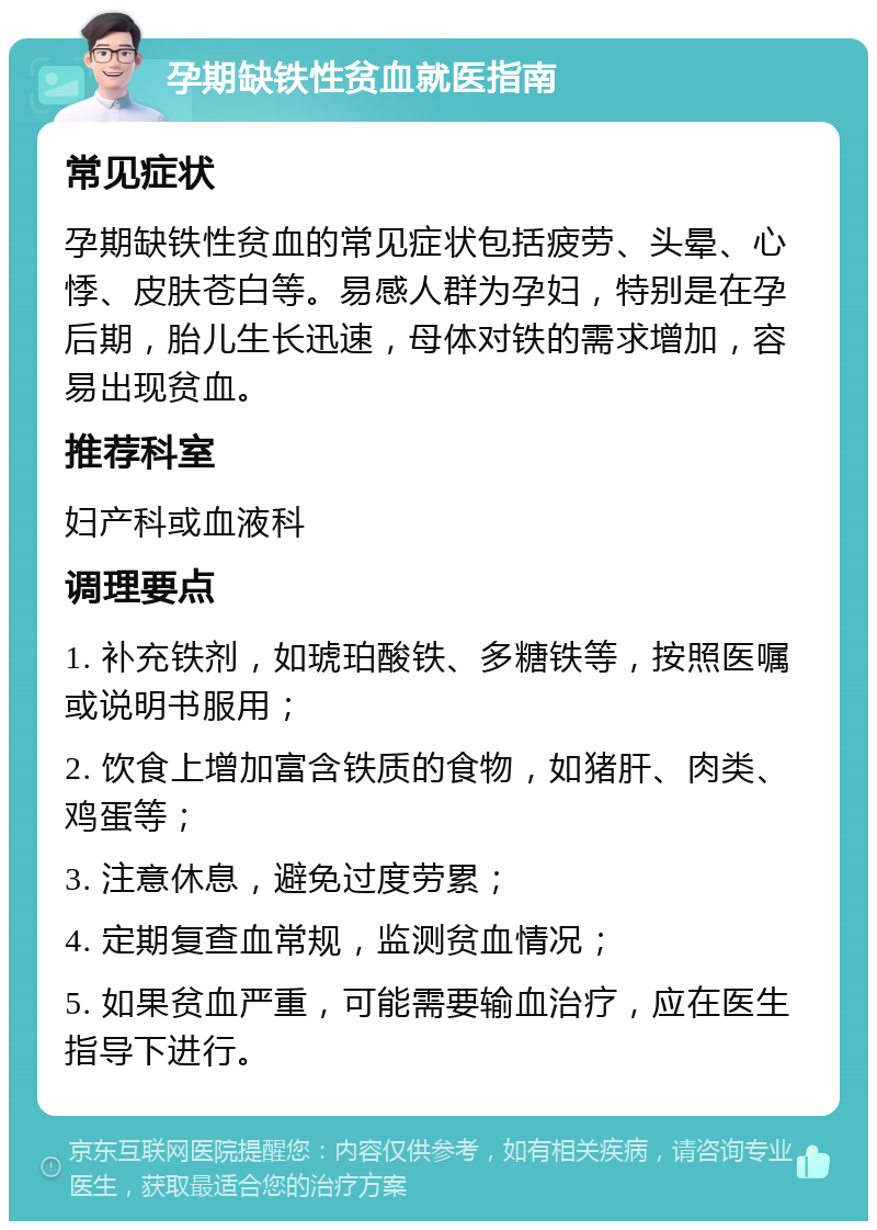 孕期缺铁性贫血就医指南 常见症状 孕期缺铁性贫血的常见症状包括疲劳、头晕、心悸、皮肤苍白等。易感人群为孕妇，特别是在孕后期，胎儿生长迅速，母体对铁的需求增加，容易出现贫血。 推荐科室 妇产科或血液科 调理要点 1. 补充铁剂，如琥珀酸铁、多糖铁等，按照医嘱或说明书服用； 2. 饮食上增加富含铁质的食物，如猪肝、肉类、鸡蛋等； 3. 注意休息，避免过度劳累； 4. 定期复查血常规，监测贫血情况； 5. 如果贫血严重，可能需要输血治疗，应在医生指导下进行。