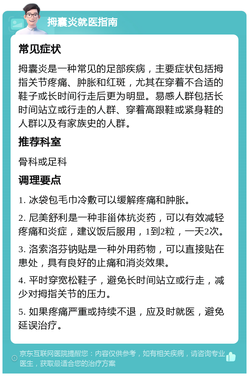 拇囊炎就医指南 常见症状 拇囊炎是一种常见的足部疾病，主要症状包括拇指关节疼痛、肿胀和红斑，尤其在穿着不合适的鞋子或长时间行走后更为明显。易感人群包括长时间站立或行走的人群、穿着高跟鞋或紧身鞋的人群以及有家族史的人群。 推荐科室 骨科或足科 调理要点 1. 冰袋包毛巾冷敷可以缓解疼痛和肿胀。 2. 尼美舒利是一种非甾体抗炎药，可以有效减轻疼痛和炎症，建议饭后服用，1到2粒，一天2次。 3. 洛索洛芬钠贴是一种外用药物，可以直接贴在患处，具有良好的止痛和消炎效果。 4. 平时穿宽松鞋子，避免长时间站立或行走，减少对拇指关节的压力。 5. 如果疼痛严重或持续不退，应及时就医，避免延误治疗。