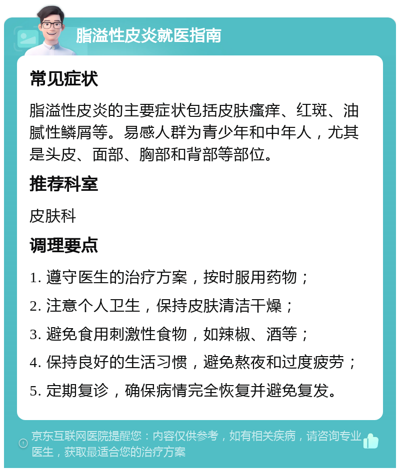 脂溢性皮炎就医指南 常见症状 脂溢性皮炎的主要症状包括皮肤瘙痒、红斑、油腻性鳞屑等。易感人群为青少年和中年人，尤其是头皮、面部、胸部和背部等部位。 推荐科室 皮肤科 调理要点 1. 遵守医生的治疗方案，按时服用药物； 2. 注意个人卫生，保持皮肤清洁干燥； 3. 避免食用刺激性食物，如辣椒、酒等； 4. 保持良好的生活习惯，避免熬夜和过度疲劳； 5. 定期复诊，确保病情完全恢复并避免复发。