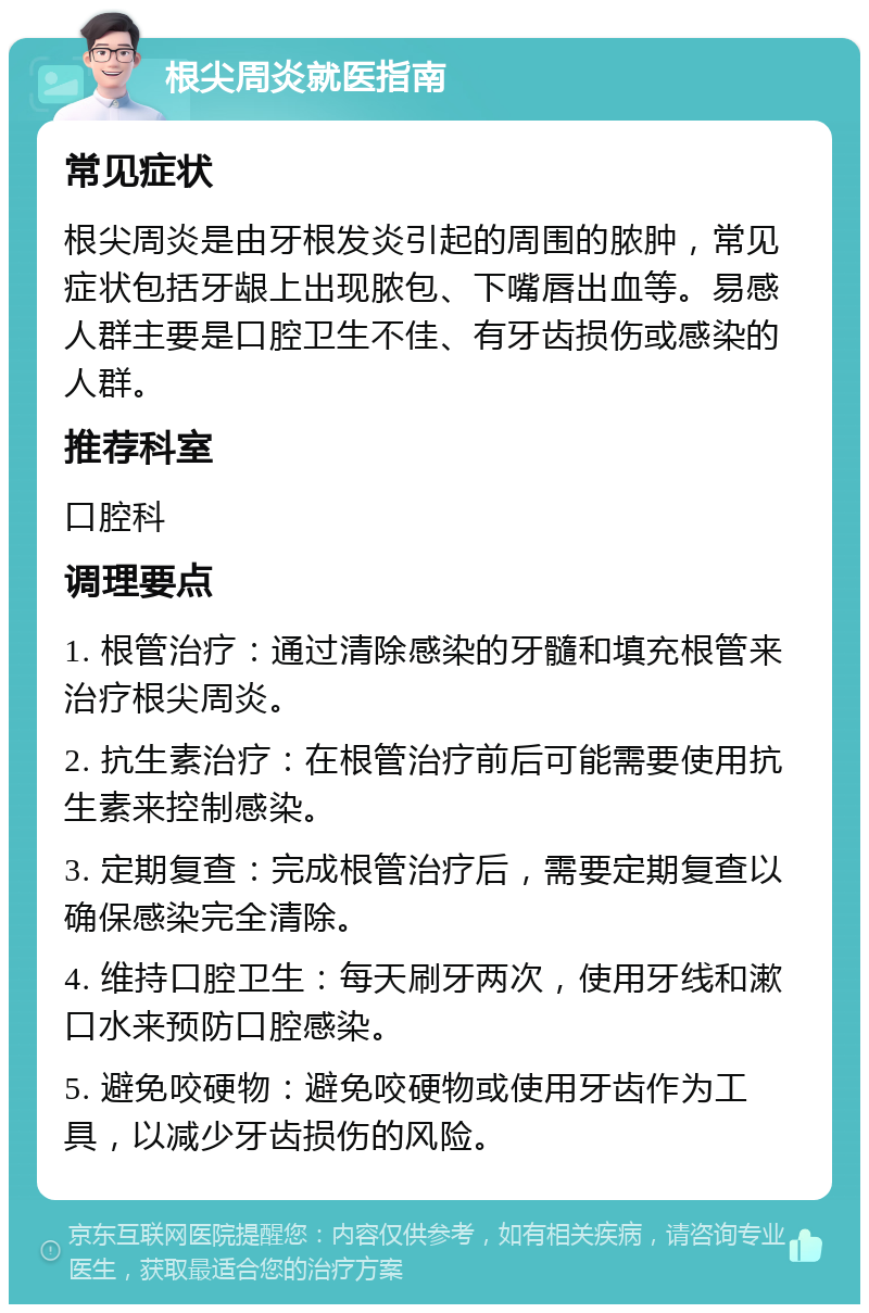 根尖周炎就医指南 常见症状 根尖周炎是由牙根发炎引起的周围的脓肿，常见症状包括牙龈上出现脓包、下嘴唇出血等。易感人群主要是口腔卫生不佳、有牙齿损伤或感染的人群。 推荐科室 口腔科 调理要点 1. 根管治疗：通过清除感染的牙髓和填充根管来治疗根尖周炎。 2. 抗生素治疗：在根管治疗前后可能需要使用抗生素来控制感染。 3. 定期复查：完成根管治疗后，需要定期复查以确保感染完全清除。 4. 维持口腔卫生：每天刷牙两次，使用牙线和漱口水来预防口腔感染。 5. 避免咬硬物：避免咬硬物或使用牙齿作为工具，以减少牙齿损伤的风险。