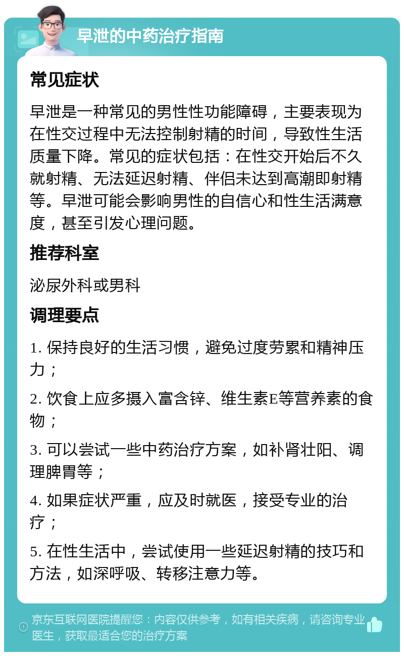 早泄的中药治疗指南 常见症状 早泄是一种常见的男性性功能障碍，主要表现为在性交过程中无法控制射精的时间，导致性生活质量下降。常见的症状包括：在性交开始后不久就射精、无法延迟射精、伴侣未达到高潮即射精等。早泄可能会影响男性的自信心和性生活满意度，甚至引发心理问题。 推荐科室 泌尿外科或男科 调理要点 1. 保持良好的生活习惯，避免过度劳累和精神压力； 2. 饮食上应多摄入富含锌、维生素E等营养素的食物； 3. 可以尝试一些中药治疗方案，如补肾壮阳、调理脾胃等； 4. 如果症状严重，应及时就医，接受专业的治疗； 5. 在性生活中，尝试使用一些延迟射精的技巧和方法，如深呼吸、转移注意力等。